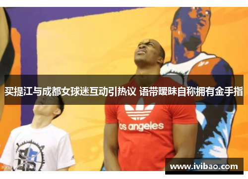 买提江与成都女球迷互动引热议 语带暧昧自称拥有金手指
