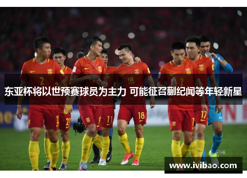 东亚杯将以世预赛球员为主力 可能征召蒯纪闻等年轻新星